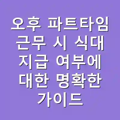 오후 파트타임 근무 시 식대 지급 여부에 대한 명확한 가이드